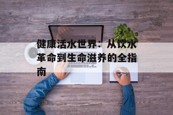 健康活水世界:从饮水革命到生命滋养的全指南-第1张图片- 健康活水世界:从饮水革命到生命滋养的全指南-第1张图片-