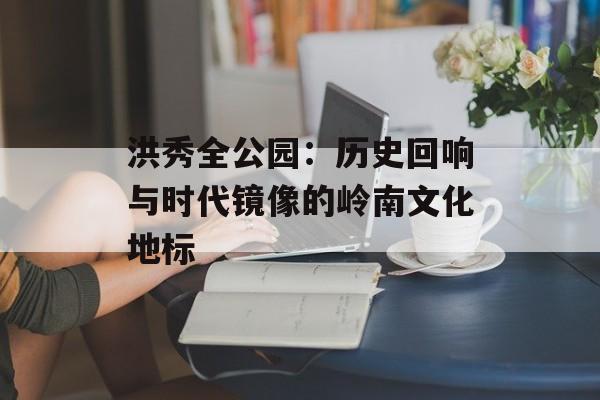 洪秀全公园：历史回响与时代镜像的岭南文化地标-第1张图片-