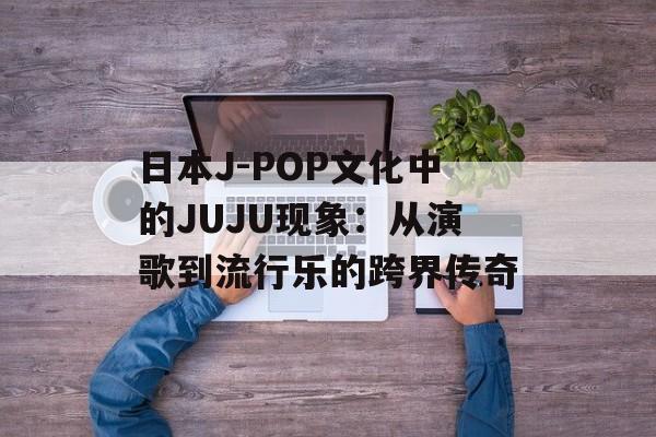 日本J-POP文化中的JUJU现象：从演歌到流行乐的跨界传奇-第1张图片-