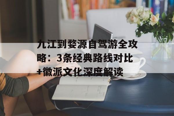 九江到婺源自驾游全攻略：3条经典路线对比+徽派文化深度解读-第1张图片-