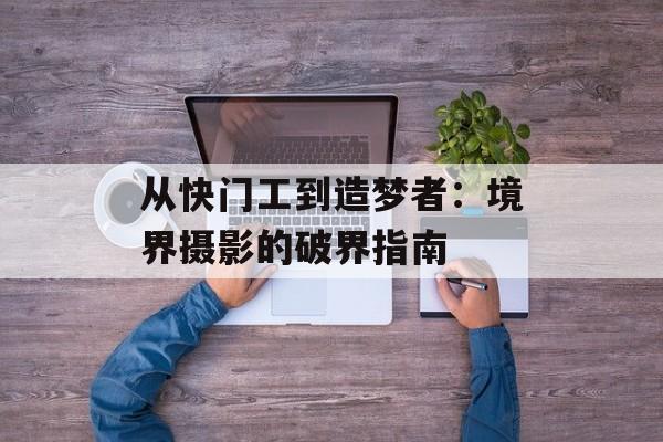 从快门工到造梦者：境界摄影的破界指南-第1张图片-