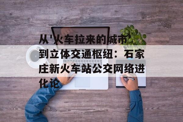从'火车拉来的城市'到立体交通枢纽:石家庄新火车站公交网络进化论-第1张图片- 从'火车拉来的城市'到立体交通枢纽:石家庄新火车站公交网络进化论-第1张图片-