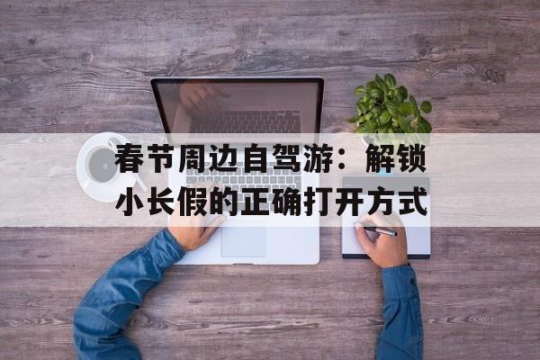 春节周边自驾游：解锁小长假的正确打开方式-第1张图片-