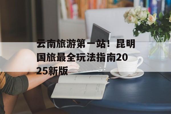 云南旅游第一站！昆明国旅最全玩法指南2025新版-第1张图片-