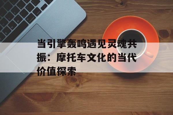 当引擎轰鸣遇见灵魂共振：摩托车文化的当代价值探索-第1张图片-