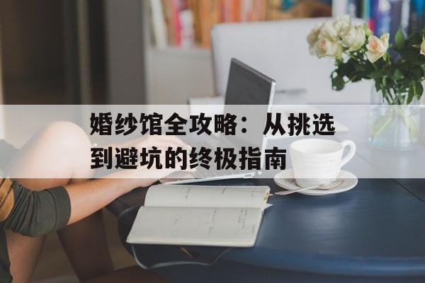 婚纱馆全攻略：从挑选到避坑的终极指南-第1张图片-