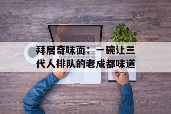 拜居奇味面：一碗让三代人排队的老成都味道-第1张图片-