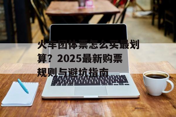 火车团体票怎么买最划算？2025最新购票规则与避坑指南-第1张图片-