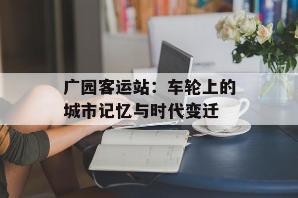 广园客运站:车轮上的城市记忆与时代变迁-第1张图片- 广园客运站:车轮上的城市记忆与时代变迁-第1张图片-