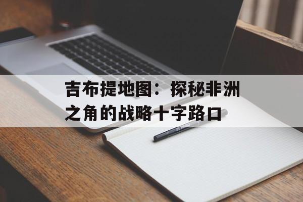吉布提地图：探秘非洲之角的战略十字路口-第1张图片-