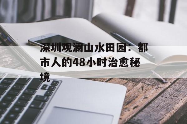 深圳观澜山水田园:都市人的48小时治愈秘境-第1张图片- 深圳观澜山水田园:都市人的48小时治愈秘境-第1张图片-