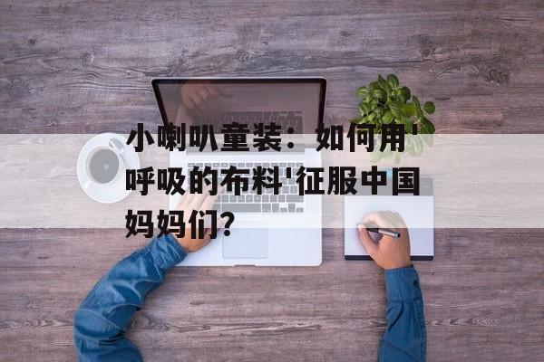 小喇叭童装:如何用'呼吸的布料'征服中国妈妈们?-第1张图片- 小喇叭童装:如何用'呼吸的布料'征服中国妈妈们?-第1张图片-